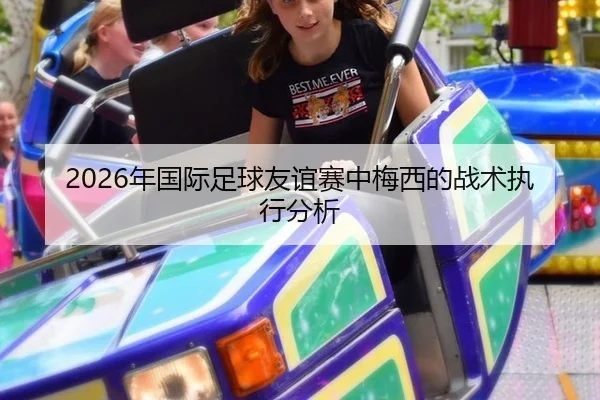 2026年国际足球友谊赛中梅西的战术执行分析