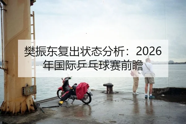 樊振东复出状态分析：2026年国际乒乓球赛前瞻