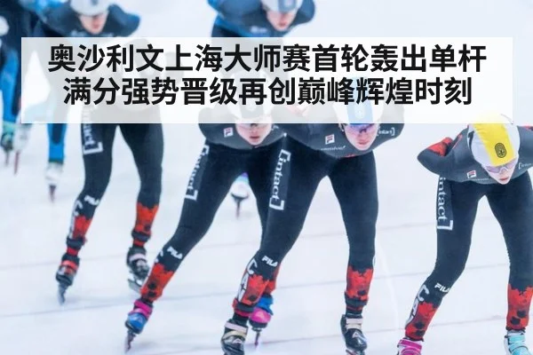 奥沙利文上海大师赛首轮轰出单杆满分强势晋级再创巅峰辉煌时刻